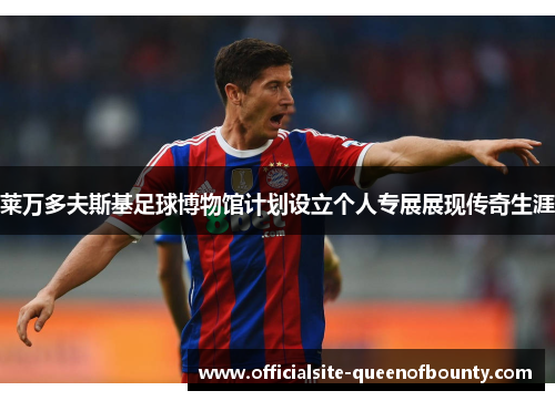 莱万多夫斯基足球博物馆计划设立个人专展展现传奇生涯 莱万多夫斯基足球博物馆计划设立个人专展展现传奇生涯