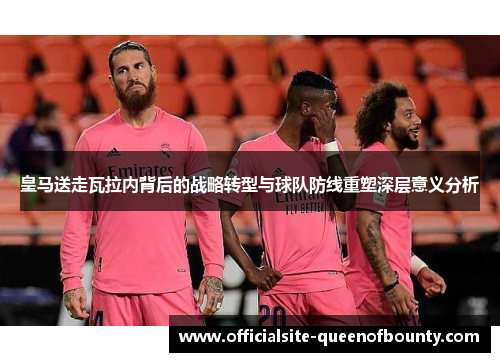 皇马送走瓦拉内背后的战略转型与球队防线重塑深层意义分析 皇马送走瓦拉内背后的战略转型与球队防线重塑深层意义分析