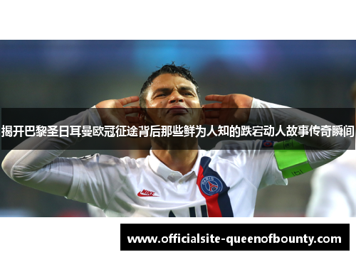 揭开巴黎圣日耳曼欧冠征途背后那些鲜为人知的跌宕动人故事传奇瞬间