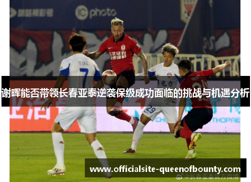 谢晖能否带领长春亚泰逆袭保级成功面临的挑战与机遇分析