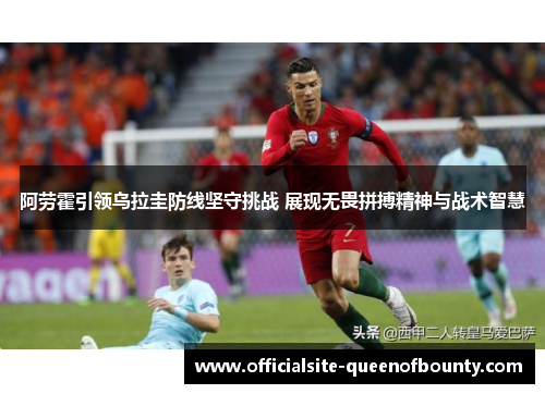 阿劳霍引领乌拉圭防线坚守挑战 展现无畏拼搏精神与战术智慧 阿劳霍引领乌拉圭防线坚守挑战 展现无畏拼搏精神与战术智慧
