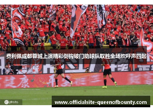 费利佩成都蓉城上演精彩倒钩破门助球队取胜全场欢呼声四起